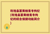 玫瑰桑葚黄精麦冬枸杞(玫瑰桑葚黄精麦冬枸杞的综合保健功能简介)