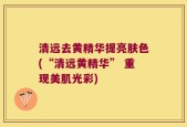 清远去黄精华提亮肤色(“清远黄精华” 重现美肌光彩)