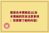 服用白术黄精忌口(白术黄精的饮食注意事项：你需要了解的内容)