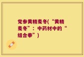 党参黄精麦冬(“黄精麦冬”：中药材中的“组合拳”)