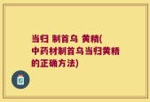 当归 制首乌 黄精(中药材制首乌当归黄精的正确方法)