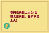 春天吃黄精上火么(合理食用黄精，春季不易上火)
