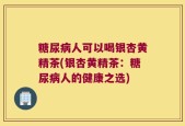 糖尿病人可以喝银杏黄精茶(银杏黄精茶：糖尿病人的健康之选)