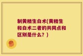 制黄精生白术(黄精生和白术二者的共同点和区别是什么？)