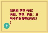 制黄精 茯苓 枸杞(黄精、茯苓、枸杞：三味中药材有哪些功效？)