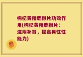 枸杞黄精鹿鞭片功效作用(枸杞黄精鹿鞭片：滋阴补肾，提高男性性能力)