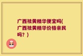 广西祛黄精华便宜吗(广西祛黄精华价格亲民吗？)