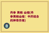 丹参 黄精 山楂(丹参黄精山楂：中药组合的神奇作用)