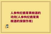 人参枸杞鹿茸黄精酒的功效(人参枸杞鹿茸黄精酒的保健作用)