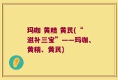 玛咖 黄精 黄芪(“滋补三宝”——玛咖、黄精、黄芪)
