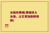 冰箱放黄精(黄精放入冰箱，让它更加新鲜保鲜)