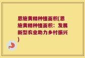 恩施黄精种植面积(恩施黄精种植面积：发展新型农业助力乡村振兴)