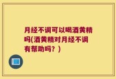 月经不调可以喝酒黄精吗(酒黄精对月经不调有帮助吗？)