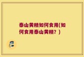 泰山黄精如何食用(如何食用泰山黄精？)