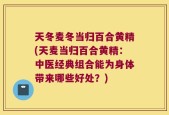 天冬麦冬当归百合黄精(天麦当归百合黄精：中医经典组合能为身体带来哪些好处？)