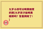 九岁小孩可以喝黄精煮的粥(九岁孩子能喝黄精粥吗？答案揭晓了！)