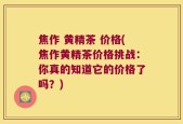 焦作 黄精茶 价格(焦作黄精茶价格挑战：你真的知道它的价格了吗？)