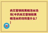 肉苁蓉锁阳黄精泡水功效(中药肉苁蓉锁阳黄精泡水的功效是什么？)