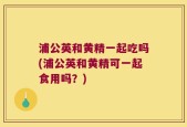 浦公英和黄精一起吃吗(浦公英和黄精可一起食用吗？)