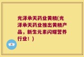 光泽承天药业黄精(光泽承天药业推出黄精产品，新生元素闪耀营养行业！)