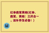 红参鹿茸黄精(红参、鹿茸、黄精：三药合一，滋补养生必备！)