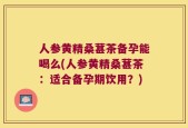 人参黄精桑葚茶备孕能喝么(人参黄精桑葚茶：适合备孕期饮用？)