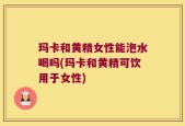 玛卡和黄精女性能泡水喝吗(玛卡和黄精可饮用于女性)