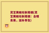 灵芝黄精石斛葛根(灵芝黄精石斛葛根：合理食用，滋补养生)