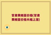 甘肃黄精苗价格(甘肃黄精苗价格大幅上涨)