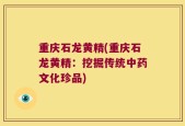 重庆石龙黄精(重庆石龙黄精：挖掘传统中药文化珍品)