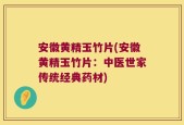安徽黄精玉竹片(安徽黄精玉竹片：中医世家传统经典药材)