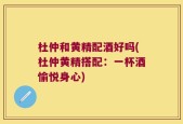 杜仲和黄精配酒好吗(杜仲黄精搭配：一杯酒愉悦身心)