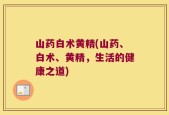 山药白术黄精(山药、白术、黄精，生活的健康之道)