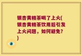 银杏黄精茶喝了上火(银杏黄精茶饮用后引发上火问题，如何避免？)