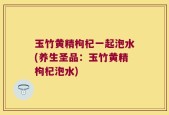 玉竹黄精枸杞一起泡水(养生圣品：玉竹黄精枸杞泡水)