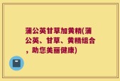 蒲公英甘草加黄精(蒲公英、甘草、黄精组合，助您美丽健康)