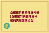 桑椹玉竹黄精陈皮枸杞(桑椹玉竹黄精陈皮枸杞的天然健康组合)