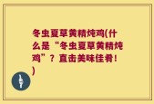 冬虫夏草黄精炖鸡(什么是“冬虫夏草黄精炖鸡”？直击美味佳肴！)