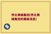 怀化黄精集团(怀化黄精集团的最新消息)