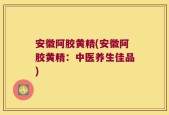 安徽阿胶黄精(安徽阿胶黄精：中医养生佳品)