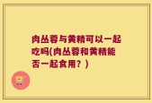 肉丛蓉与黄精可以一起吃吗(肉丛蓉和黄精能否一起食用？)