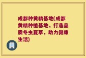 成都种黄精基地(成都黄精种植基地，打造品质冬虫夏草，助力健康生活)