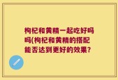 枸杞和黄精一起吃好吗吗(枸杞和黄精的搭配能否达到更好的效果？