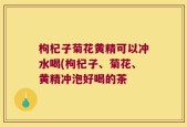 枸杞子菊花黄精可以冲水喝(枸杞子、菊花、黄精冲泡好喝的茶