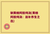 制黄精阿胶炖汤(黄精阿胶炖汤：滋补养生之选)