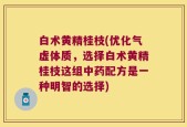 白术黄精桂枝(优化气虚体质，选择白术黄精桂枝这组中药配方是一种明智的选择)