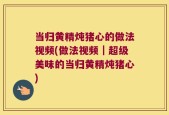 当归黄精炖猪心的做法视频(做法视频｜超级美味的当归黄精炖猪心)