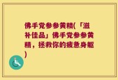佛手党参参黄精(「滋补佳品」佛手党参参黄精，拯救你的疲惫身躯)