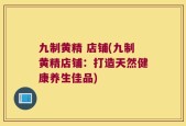 九制黄精 店铺(九制黄精店铺：打造天然健康养生佳品)