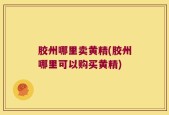 胶州哪里卖黄精(胶州哪里可以购买黄精)